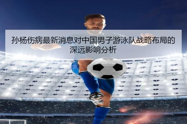 孙杨伤病最新消息对中国男子游泳队战略布局的深远影响分析